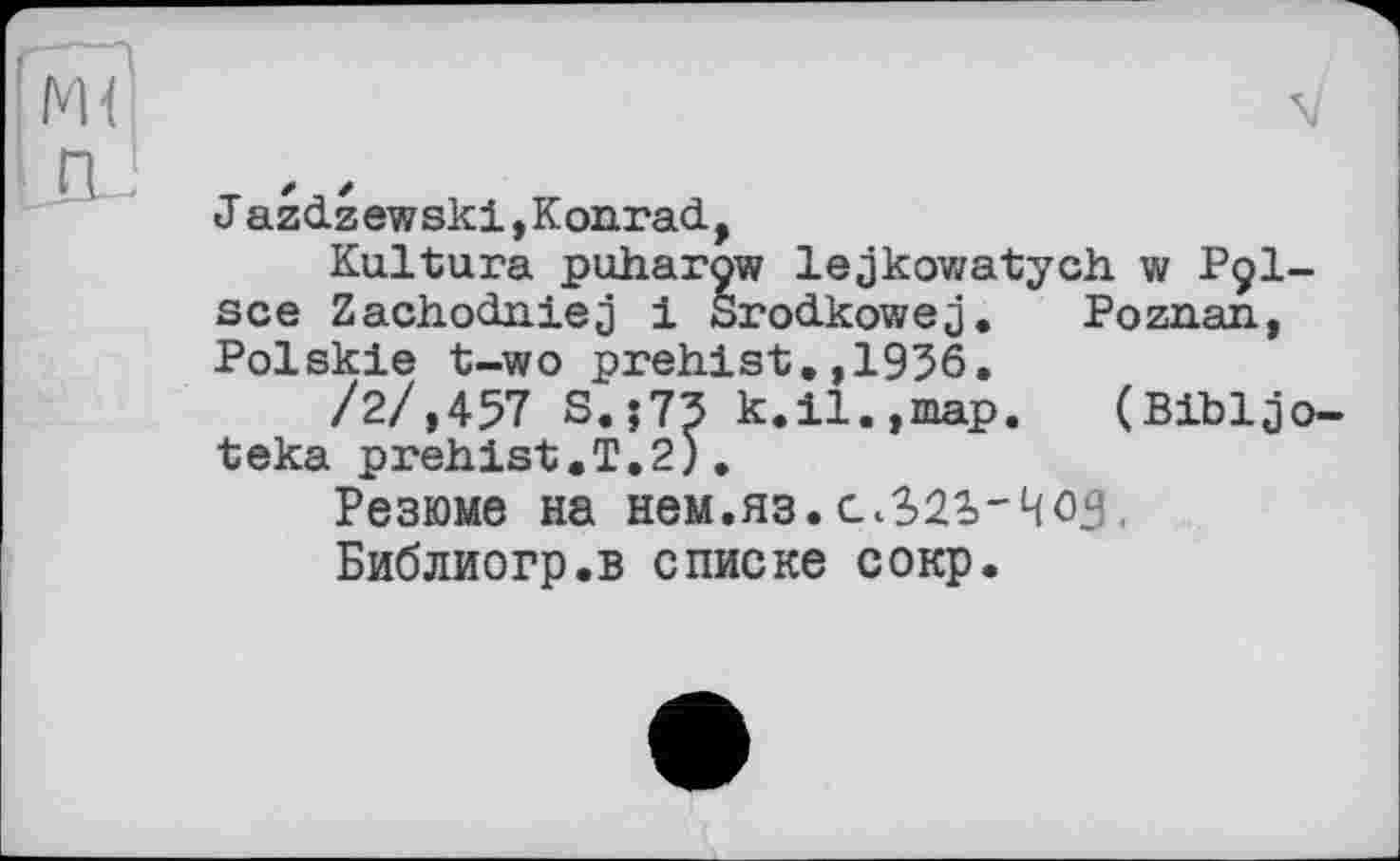 ﻿J azdzewski,Konrad,
Kultura puharow lejkowatych. w P9I-sce Zachodniej і Srodkowej. Poznan, Polskie t-wo prehist,,1956.
/2/,457 S.;73 k.il.,map. (Bibljo-teka prehist.T.2).
Резюме на нем.яз..
Библиогр.в списке сокр.